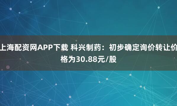 上海配资网APP下载 科兴制药：初步确定询价转让价格为30.88元/股