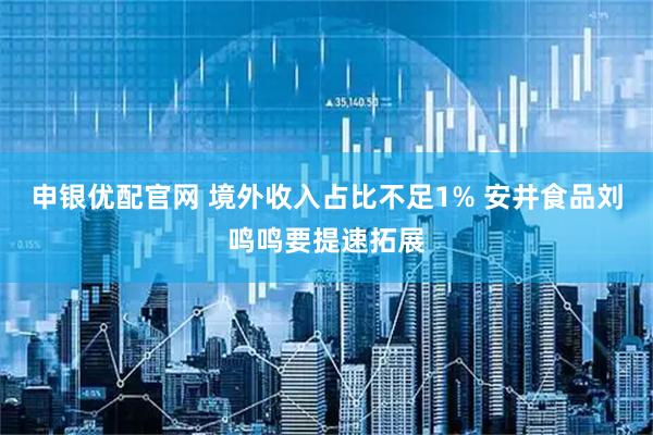 申银优配官网 境外收入占比不足1% 安井食品刘鸣鸣要提速拓展