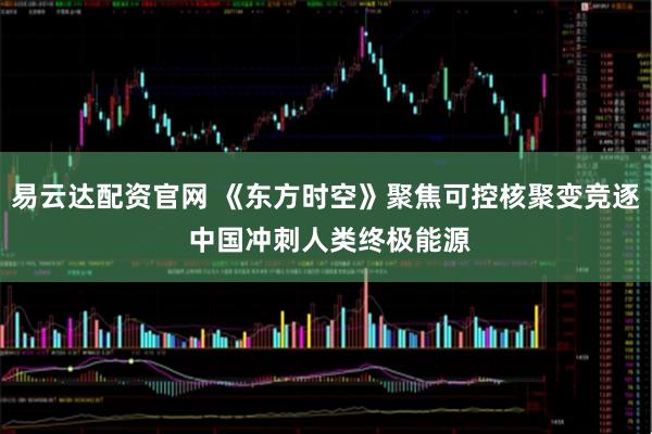 易云达配资官网 《东方时空》聚焦可控核聚变竞逐 中国冲刺人类终极能源