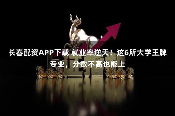 长春配资APP下载 就业率逆天！这6所大学王牌专业，分数不高也能上