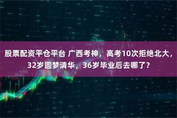 股票配资平仓平台 广西考神，高考10次拒绝北大，32岁圆梦清华，36岁毕业后去哪了？