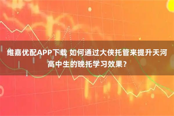 维嘉优配APP下载 如何通过大侠托管来提升天河高中生的晚托学习效果？