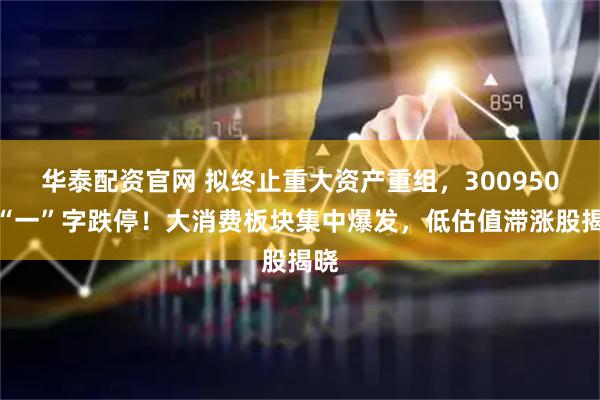 华泰配资官网 拟终止重大资产重组,300950,“一”字跌停!大消费板块集中爆发,低估值滞涨股揭晓
