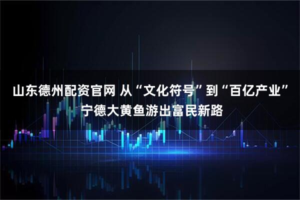 山东德州配资官网 从“文化符号”到“百亿产业” 宁德大黄鱼游出富民新路