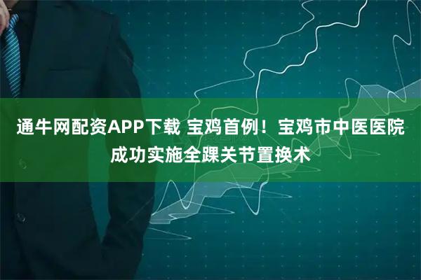 通牛网配资APP下载 宝鸡首例！宝鸡市中医医院成功实施全踝关节置换术