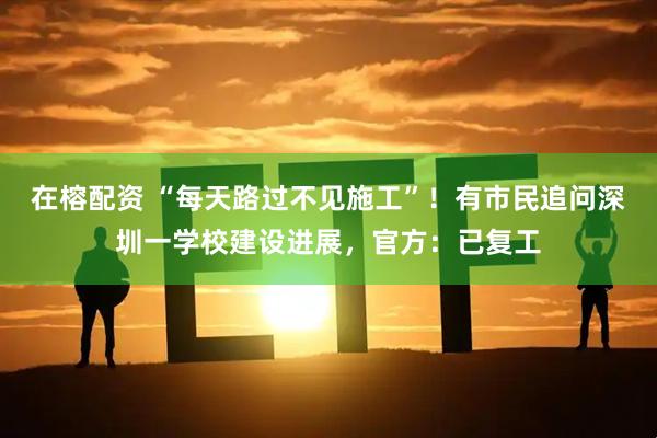 在榕配资 “每天路过不见施工”!有市民追问深圳一学校建设进展,官方:已复工