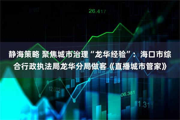 静海策略 聚焦城市治理“龙华经验”：海口市综合行政执法局龙华分局做客《直播城市管家》