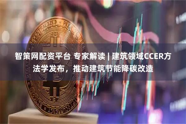 智策网配资平台 专家解读 | 建筑领域CCER方法学发布，推动建筑节能降碳改造