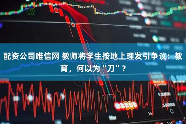 配资公司唯信网 教师将学生按地上理发引争议：教育，何以为“刀”？