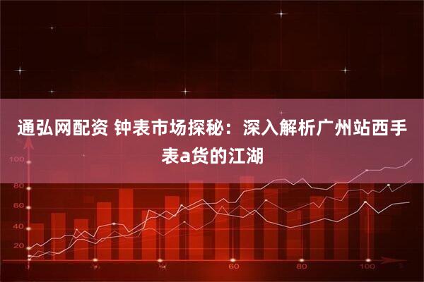 通弘网配资 钟表市场探秘：深入解析广州站西手表a货的江湖