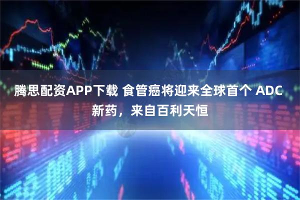 腾思配资APP下载 食管癌将迎来全球首个 ADC 新药，来自百利天恒