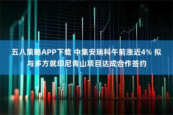 五八策略APP下载 中集安瑞科午前涨近4% 拟与多方就印尼青山项目达成合作签约