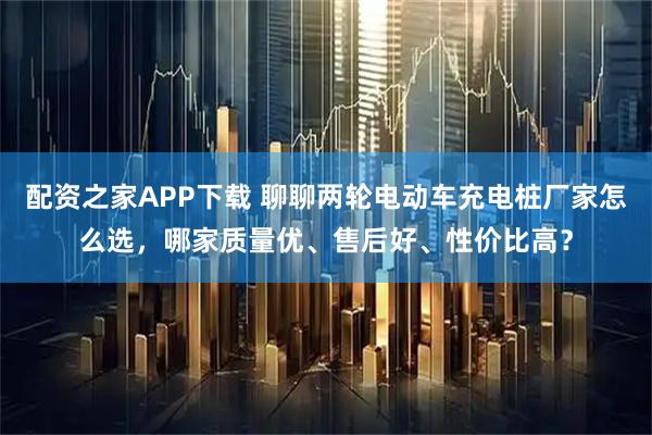 配资之家APP下载 聊聊两轮电动车充电桩厂家怎么选，哪家质量优、售后好、性价比高？