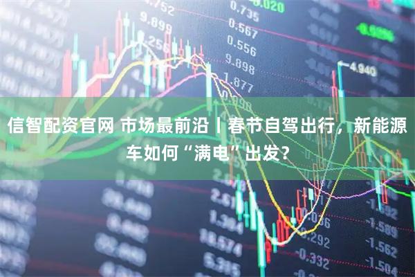 信智配资官网 市场最前沿丨春节自驾出行，新能源车如何“满电”出发？