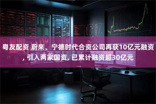 粤友配资 蔚来、宁德时代合资公司再获10亿元融资, 引入两家国资, 已累计融资超30亿元