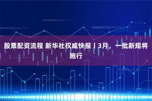 股票配资流程 新华社权威快报丨3月，一批新规将施行