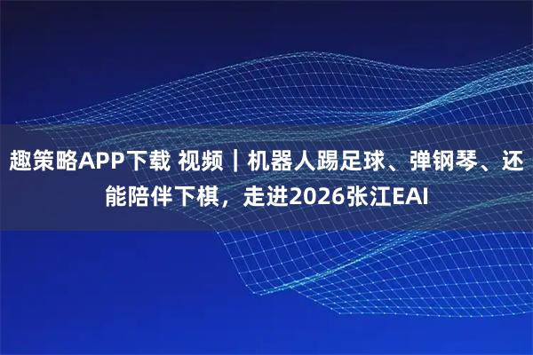 趣策略APP下载 视频｜机器人踢足球、弹钢琴、还能陪伴下棋，走进2026张江EAI