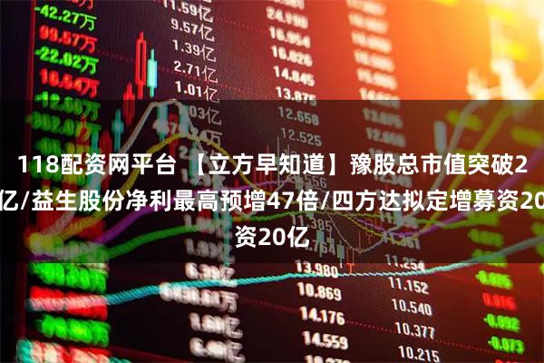 118配资网平台 【立方早知道】豫股总市值突破2万亿/益生股份净利最高预增47倍/四方达拟定增募资20亿