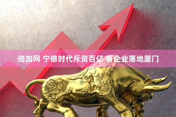 倍加网 宁德时代斥资百亿 新企业落地厦门