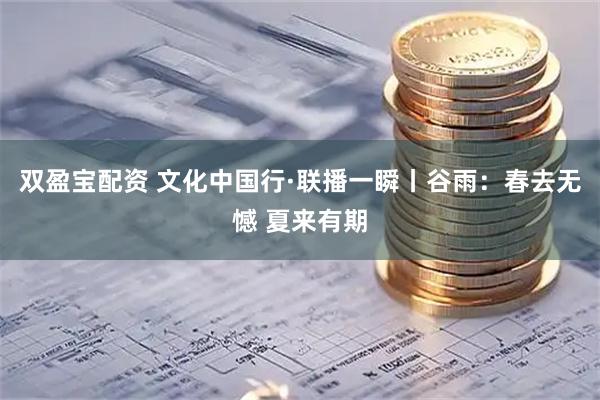双盈宝配资 文化中国行·联播一瞬丨谷雨：春去无憾 夏来有期
