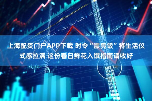 上海配资门户APP下载 时令“漂亮饭”将生活仪式感拉满 这份春日鲜花入馔指南请收好