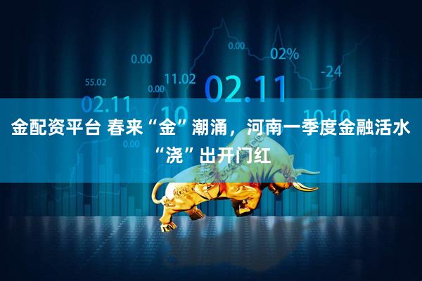 金配资平台 春来“金”潮涌，河南一季度金融活水“浇”出开门红