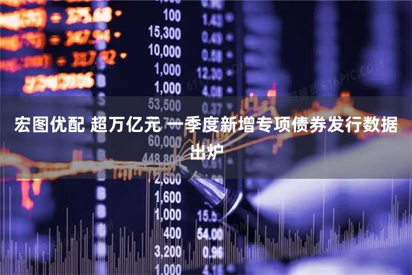 宏图优配 超万亿元 一季度新增专项债券发行数据出炉